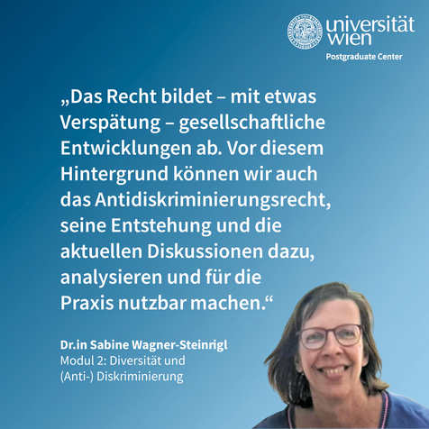 Zitat von Sabine Wagner-Steinrigl: "Das Recht bildet- mit etwas Verspärung- gesellschaftliche Entwicklungen ab. Vor diesem Hintergrund können wir auch das Antidiskriminierungsrecht, seine Entstehung und die aktuellen Diskussionen dazu, analysieren und für die Praxis nutzbar machen."